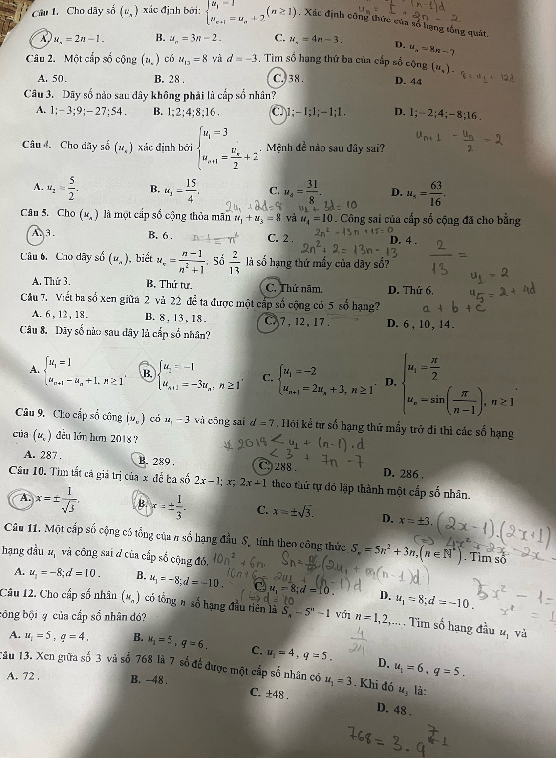 Cho dãy số (u_n) xác định bởi: beginarrayl u_1=1 u_n+1=u_n+2endarray. (n≥ 1). Xác định công thức của số hạng tổng quát.
A u_n=2n-1. B. u_n=3n-2. C. u_n=4n-3. D. u_n=8n-7
Câu 2. Một cấp số cộng (u_n) có u_13=8 và d=-3. Tìm số hạng thứ ba của cấp số cộng (u_n).
A. 50 . B. 28 . C. 38 . D. 44
Câu 3. Dãy số nào sau đây không phải là cấp số nhân?
A. 1;- 3;9;- 27;54 . B. 1;2;4;8;16 C. 1; -1:1;- 1;1 . D. 1;-2;4;-8;16.
Câu 4. Cho dãy số (u_n) xác định bởi beginarrayl u_1=3 u_n+1=frac u_n2+2endarray.. Mệnh đề nào sau đây sai?
A. u_2= 5/2 . u_3= 15/4 . u_4= 31/8 . u_s= 63/16 .
B.
C.
D.
Câu 5. Cho (u_n) là một cấp số cộng thỏa mãn u_1+u_3=8 và _4=10. Công sai của cấp số cộng đã cho bằng
A. 3 . B. 6 . C. 2 . D. 4 .
Câu 6. Cho dãy shat o(u_n) , biết u_n= (n-1)/n^2+1 .So 2/13 la là số hạng thứ mấy của dãy số?
A. Thứ 3. B. Thứ tư. D. Thứ 6.
C. Thứ năm.
Câu 7. Viết ba số xen giữa 2 và 22 đề ta được một cấp số cộng có 5 số hạng? a
A. 6 , 12 , 18 . B. 8, 13 , 18. C.7 , 12, 17 . D. 6 , 10 , 14 .
Câu 8. Dãy số nào sau đây là cấp số nhân?
A. beginarrayl u_1=1 u_n+1=u_n+1,n≥ 1endarray. . B. beginarrayl u_1=-1 u_n+1=-3u_n,n≥ 1endarray. . C. beginarrayl u_1=-2 u_n+1=2u_n+3,n≥ 1endarray. . D. beginarrayl u_i= π /2  u_n=sin ( π /n-1 ).n≥ 1endarray.
Câu 9. Cho cấp số cộng (u_n) có u_1=3 và công sai d=7. Hỏi kề từ số hạng thứ mấy trở đi thì các số hạng
của (u_n) đều lớn hơn 2018 ?
A. 287 . B. 289 . C. 288 . D. 286 .
Câu 10. Tìm tất cả giá trị của x đề ba số 2x-1;x;2x+1 theo thứ tự đó lập thành một cấp số nhân.
A. x=±  1/sqrt(3) .
B. x=±  1/3 .
C. x=± sqrt(3).
D. x= 3
Câu 11. Một cấp số cộng có tổng của n số hạng đầu Sỹ tính theo công thức S_n=5n^2+3n,(n∈ N^*). Tìm số
hạng đầu uị và công sai đ của cấp số cộng đó.
A. u_1=-8;d=10. B. u_1=-8;d=-10 u_1=8 ;d=10 D. u_1=8;d=-10.
Câu 12. Cho cấp số nhân (u_n) có tổng n số hạng đầu tiên là S_n=5^n-1 với n=1,2,.... Tìm số hạng đầu 4, và
công bội q của cấp số nhân đó?
A. u_1=5,q=4. B. u_1=5,q=6. C. u_1=4,q=5.
D. u_1=6,q=5.
1âu 13. Xen giữa số 3 và số 768 là 7 số đề được một cấp số nhân có u_1=3. Khi đó u_5 là:
A. 72 . B. −48 .
C. ± 48. D. 48 .