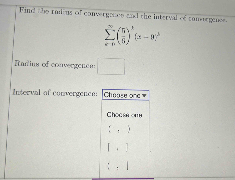 Find the radius of convergence and the interval of convergence.
sumlimits _(k=0)^(∈fty)( 5/6 )^k(x+9)^k
Radius of convergence: □ 
Interval of convergence: Choose one
Choose one
(,)
[,]
(,]