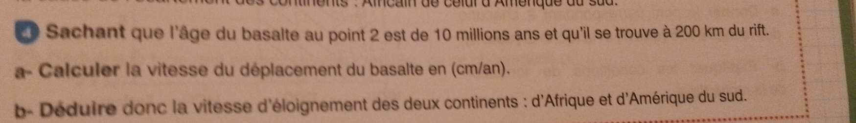 lents : Amncain de celur d Amenque du sud. 
L Sachant que l'âge du basalte au point 2 est de 10 millions ans et qu'il se trouve à 200 km du rift. 
a- Calculer la vitesse du déplacement du basalte en (cm/an). 
b- Déduire donc la vitesse d'éloignement des deux continents : d'Afrique et d'Amérique du sud.