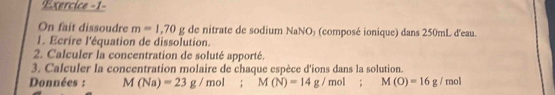 Exercice -1- 
On fait dissoudre m=1,70g de nitrate de sodium NaNO₃ (composé ionique) dans 250mL d'eau. 
1. Ecrire l'équation de dissolution. 
2. Calculer la concentration de soluté apporté. 
3. Calculer la concentration molaire de chaque espèce d'ions dans la solution. 
Données : M(Na)=23g/mol; M(N)=14g/mol; M(O)=16g/mol