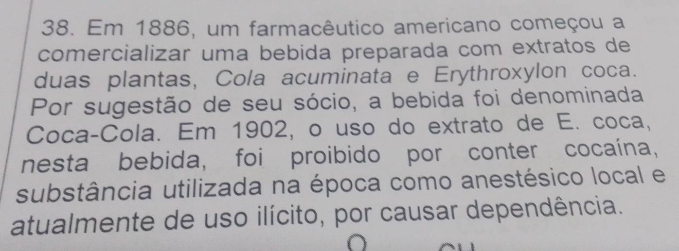 Em 1886, um farmacêutico americano começou a 
comercializar uma bebida preparada com extratos de 
duas plantas, Cola acuminata e Erythroxylon coca. 
Por sugestão de seu sócio, a bebida foi denominada 
Coca-Cola. Em 1902, o uso do extrato de E. coca, 
nesta bebida, foi proibido por conter cocaína, 
substância utilizada na época como anestésico local e 
atualmente de uso ilícito, por causar dependência.