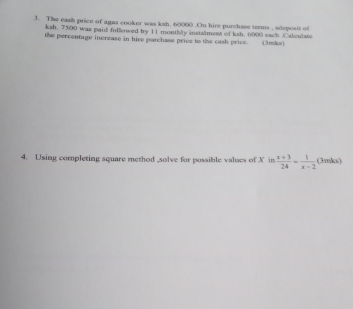 The cash price of agas cooker was ksh. 60000.On hire purchase terms , adeposit of
ksh. 7500 was paid followed by 11 monthly instalment of ksh. 6000 each .Calculate 
the percentage increase in hire purchase price to the cash price. (3mks) 
4. Using completing square method ,solve for possible values of X in  (x+3)/24 = 1/x-2  (3mks)