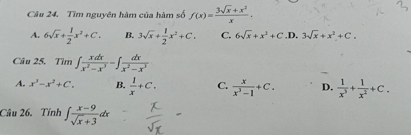 Tìm nguyên hàm của hàm số f(x)= (3sqrt(x)+x^2)/x .
A. 6sqrt(x)+ 1/2 x^2+C. B. 3sqrt(x)+ 1/2 x^2+C. C. 6sqrt(x)+x^2+C .D. 3sqrt(x)+x^2+C. 
Câu 25. Tìm ∈t  xdx/x^2-x^3 -∈t  dx/x^2-x^3 
A. x^3-x^2+C. B.  1/x +C.  x/x^3-1 +C. 
C.
D.  1/x^3 + 1/x^2 +C. 
Câu 26. Tính ∈t  (x-9)/sqrt(x)+3 dx