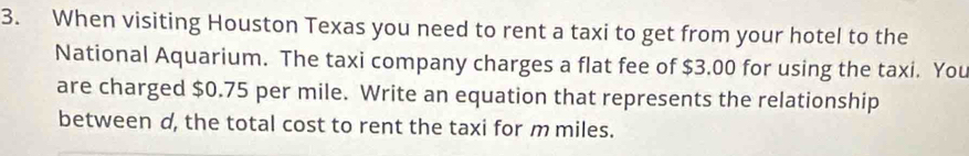 When visiting Houston Texas you need to rent a taxi to get from your hotel to the 
National Aquarium. The taxi company charges a flat fee of $3.00 for using the taxi. You 
are charged $0.75 per mile. Write an equation that represents the relationship 
between d, the total cost to rent the taxi for m miles.