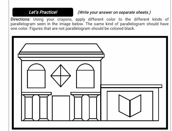 Let’s Practice! (Write your answer on separate sheets.) 
Directions: Using your crayons, apply different color to the different kinds of 
parallelogram seen in the image below. The same kind of parallelogram should have 
one color. Figures that are not parallelogram should be colored black.