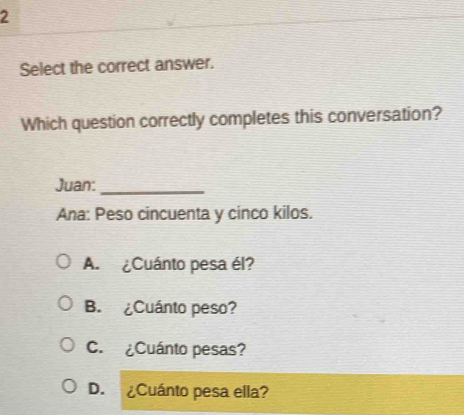 Select the correct answer.
Which question correctly completes this conversation?
Juan:
_
Ana: Peso cincuenta y cinco kilos.
A. ¿Cuánto pesa él?
B. ¿Cuánto peso?
C. ¿Cuánto pesas?
D. ¿Cuánto pesa ella?