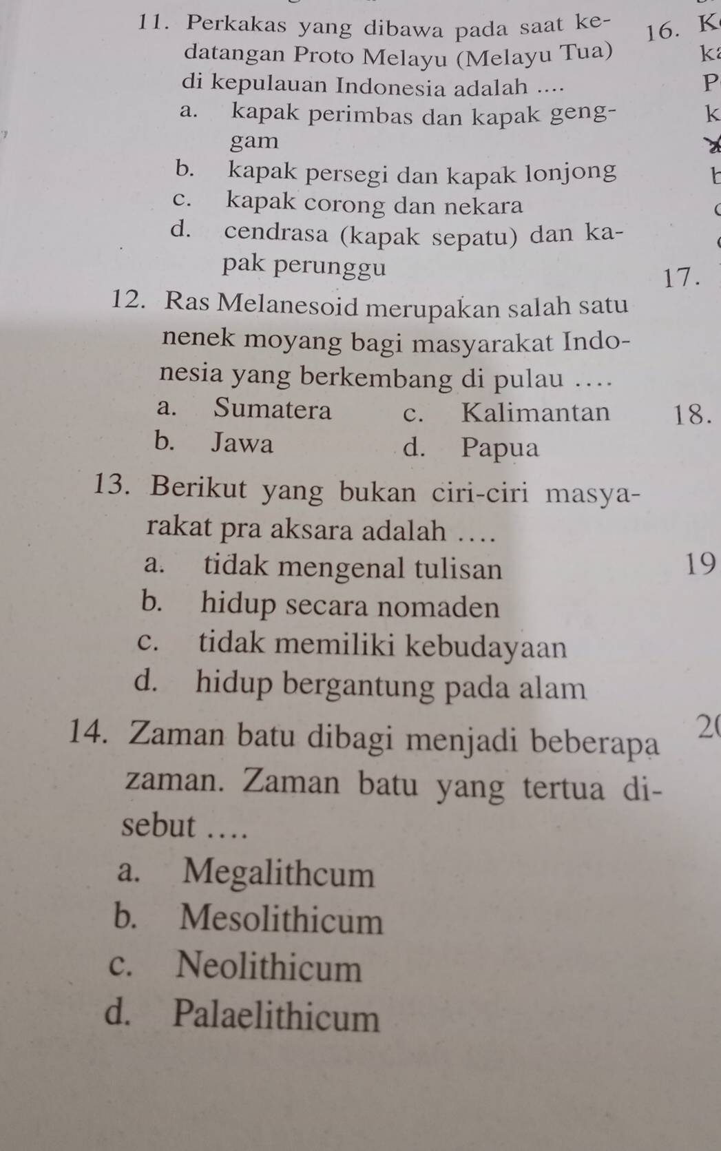 Perkakas yang dibawa pada saat ke-
16. K
datangan Proto Melayu (Melayu Tua) k
di kepulauan Indonesia adalah ....
P
a. kapak perimbas dan kapak geng- k
gam
b. kapak persegi dan kapak lonjong
c. kapak corong dan nekara
d. cendrasa (kapak sepatu) dan ka-
pak perunggu
17.
12. Ras Melanesoid merupakan salah satu
nenek moyang bagi masyarakat Indo-
nesia yang berkembang di pulau ….
a. Sumatera c. Kalimantan 18.
b. Jawa d. Papua
13. Berikut yang bukan ciri-ciri masya-
rakat pra aksara adalah …
a. tidak mengenal tulisan 19
b. hidup secara nomaden
c. tidak memiliki kebudayaan
d. hidup bergantung pada alam
14. Zaman batu dibagi menjadi beberapa
2(
zaman. Zaman batu yang tertua di-
sebut …
a. Megalithcum
b. Mesolithicum
c. Neolithicum
d. Palaelithicum