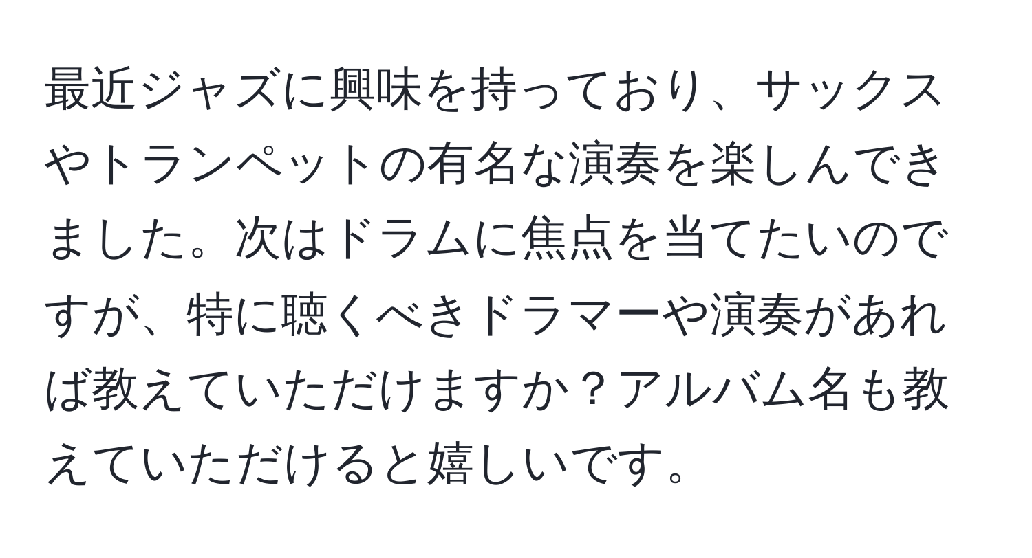 最近ジャズに興味を持っており、サックスやトランペットの有名な演奏を楽しんできました。次はドラムに焦点を当てたいのですが、特に聴くべきドラマーや演奏があれば教えていただけますか？アルバム名も教えていただけると嬉しいです。