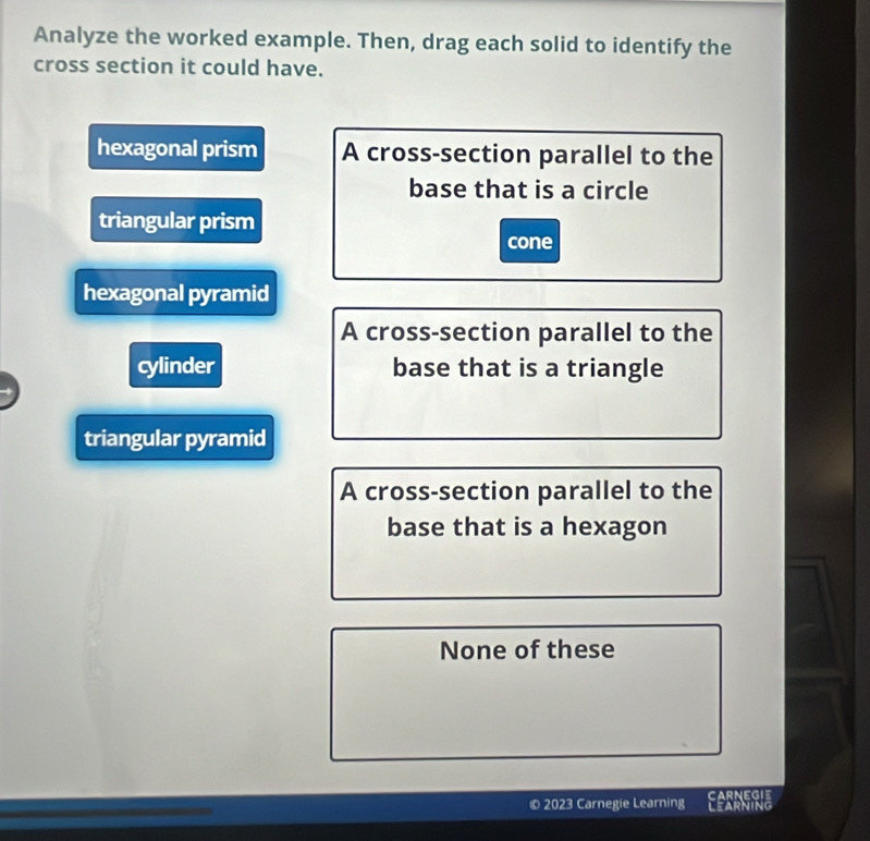 Analyze the worked example. Then, drag each solid to identify the
cross section it could have.
hexagonal prism A cross-section parallel to the
base that is a circle
triangular prism
cone
hexagonal pyramid
A cross-section parallel to the
cylinder base that is a triangle
triangular pyramid
A cross-section parallel to the
base that is a hexagon
None of these
© 2023 Carnegie Learning CARNEGIE LEARNING