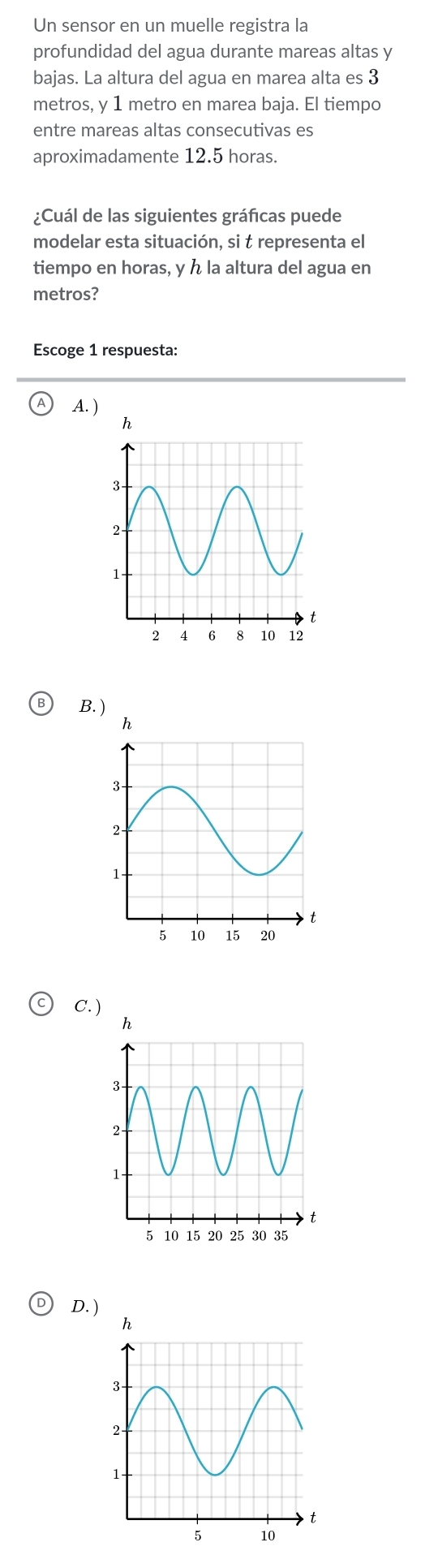 Un sensor en un muelle registra la
profundidad del agua durante mareas altas y
bajas. La altura del agua en marea alta es 3
metros, y 1 metro en marea baja. El tiempo
entre mareas altas consecutivas es
aproximadamente 12.5 horas.
¿Cuál de las siguientes gráficas puede
modelar esta situación, si t representa el
tiempo en horas, y ん la altura del agua en
metros?
Escoge 1 respuesta:
A.
B. )
C. )
D.