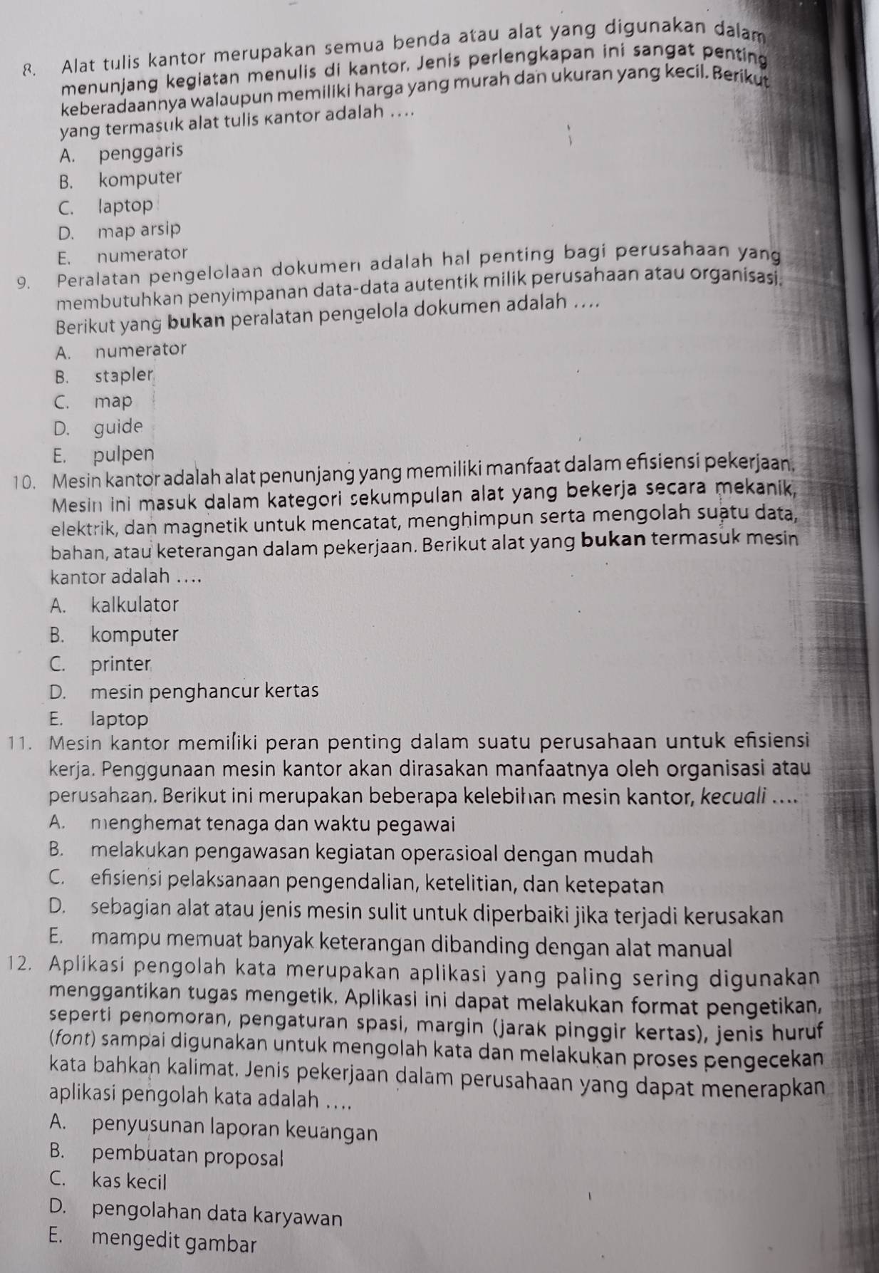 Alat tulis kantor merupakan semua benda atau alat yang digunakan dalam
menunjang kegiatan menulis di kantor. Jenis perlengkapan ini sangat penting
keberadaannya walaupun memiliki harga yang murah dan ukuran yang kecil. Berikut
yang termasuk alat tulis kantor adalah ...
A. penggaris
B. komputer
C. laptop
D. map arsip
E. numerator
9. Peralatan pengelolaan dokumen adalah hal penting bagi perusahaan yan
membutuhkan penyimpanan data-data autentik milik perusahaan atau organisasi.
Berikut yang bukan peralatan pengelola dokumen adalah ....
A. numerator
B. stapler
C. map
D. guide
E. pulpen
1 0. Mesin kantor adalah alat penunjang yang memiliki manfaat dalam efisiensi pekerjaan.
Mesin ini masuk dalam kategori sekumpulan alat yang bekerja secara mekanik,
elektrik, dan magnetik untuk mencatat, menghimpun serta mengolah suạtu data,
bahan, atau keterangan dalam pekerjaan. Berikut alat yang bukan termasuk mesin
kantor adalah ....
A. kalkulator
B. komputer
C. printer
D. mesin penghancur kertas
E. laptop
11. Mesin kantor memiliki peran penting dalam suatu perusahaan untuk efsiensi
kerja. Penggunaan mesin kantor akan dirasakan manfaatnya oleh organisasi atau
perusahaan. Berikut ini merupakan beberapa kelebihan mesin kantor, kecuali ....
A. menghemat tenaga dan waktu pegawai
B. melakukan pengawasan kegiatan operasioal dengan mudah
C. efsiensi pelaksanaan pengendalian, ketelitian, dan ketepatan
D. sebagian alat atau jenis mesin sulit untuk diperbaiki jika terjadi kerusakan
E. mampu memuat banyak keterangan dibanding dengan alat manual
12. Aplikasi pengolah kata merupakan aplikasi yang paling sering digunakan
menggantikan tugas mengetik. Aplikasi ini dapat melakukan format pengetikan,
seperti penomoran, pengaturan spasi, margin (jarak pinggir kertas), jenis huruf
(font) sampai digunakan untuk mengolah kata dan melakukan proses pengecekan
kata bahkan kalimat. Jenis pekerjaan dalam perusahaan yang dapat menerapkan
aplikasi pengolah kata adalah ....
A. penyusunan laporan keuangan
B. pembuatan proposal
C. kas kecil
D. pengolahan data karyawan
E. mengedit gambar