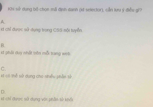 Khi sử dụng bộ chọn mã định danh (id selector), cần lưu ý điều gì?
A.
id chỉ được sử dụng trong CSS nội tuyển.
B.
id phải duy nhất trên mỗi trang web.
C.
id có thế sử dụng cho nhiều phần tử.
D.
id chỉ được sử dụng với phần tử khối.