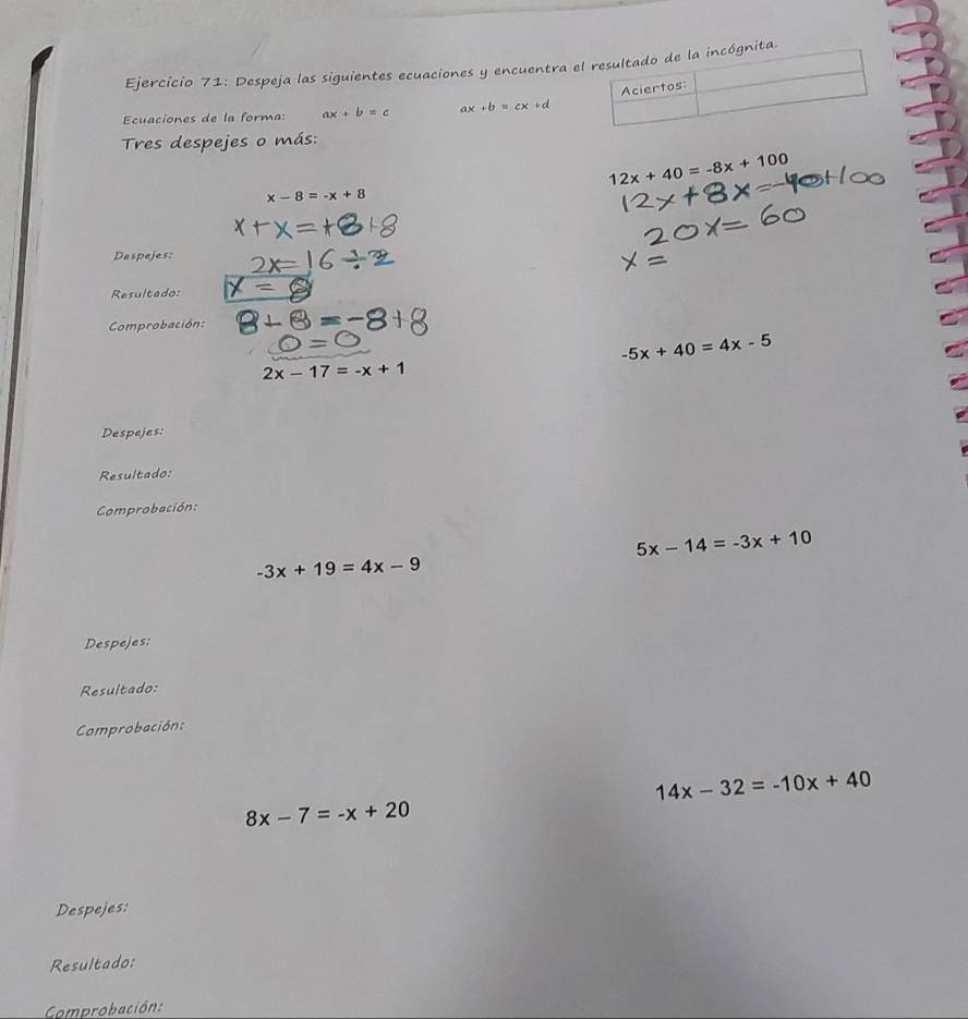 Despeja las siguientes ecuaciones y encuentra e 
Ecuaciones de la forma: ax+b=c ax+b=cx+d
Tres despejes o más:
12x+40=-8x+100
x-8=-x+8
Despejes: 
Resultado: 
Comprobación:
-5x+40=4x-5
2x-17=-x+1
Despejes: 
Resultado: 
Comprobación:
5x-14=-3x+10
-3x+19=4x-9
Despejes: 
Resultado: 
Comprobación:
14x-32=-10x+40
8x-7=-x+20
Despejes: 
Resultado: 
Comprobación: