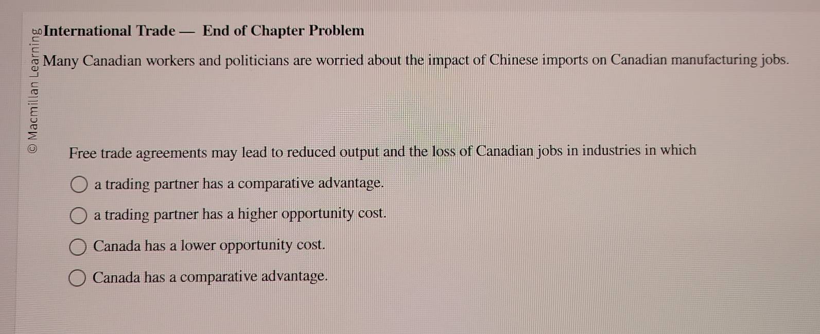 ≌International Trade — End of Chapter Problem
Many Canadian workers and politicians are worried about the impact of Chinese imports on Canadian manufacturing jobs.
Free trade agreements may lead to reduced output and the loss of Canadian jobs in industries in which
a trading partner has a comparative advantage.
a trading partner has a higher opportunity cost.
Canada has a lower opportunity cost.
Canada has a comparative advantage.