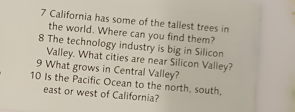 California has some of the tallest trees in 
the world. Where can you find them? 
8 The technology industry is big in Silicon 
Valley. What cities are near Silicon Valley? 
9 What grows in Central Valley? 
10 Is the Pacific Ocean to the north, south, 
east or west of California?