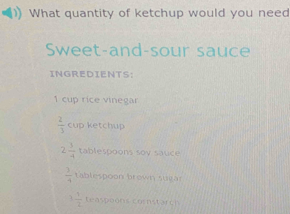 What quantity of ketchup would you need 
Sweet-and-sour sauce 
INGREDIENTS:
1 cup rice vinegar
 2/3  cup ketchup
2 3/4  tablespoons soy sauce
 3/4  tablespoon brown sugar
3 1/2  teaspoons cornstarch