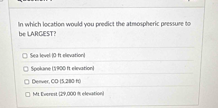 In which location would you predict the atmospheric pressure to
be LARGEST?
Sea level (0 ft elevation)
Spokane (1900 ft elevation)
Denver, CO (5,280 ft)
Mt Everest (29,000 ft elevation)