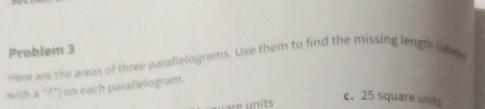 Problem 3 
Here are the areas of three parallelograms. Use them to find the missing length (lar 
with a “?”) on each parallelogram. 
c. 25 square units