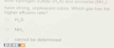 Both hydrogen sülfide (11,10) and ammonia (NH_4)
have strong, unpleasant odors. Which gas has the
higher effusion rate?
H_2S
NH_3
cannol be determined
DON