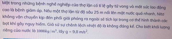 Một trong những bệnh nghề nghiệp của thợ lặn có tỉ lệ gây tử vong và mất sức lao động 
cao là bệnh giảm áp. Nếu một thợ lặn từ độ sâu 25 m nổi lên mặt nước quá nhanh, Nitơ 
không vận chuyển kịp đến phối giải phóng ra ngoài sẽ tích lại trong cơ thể hình thành các 
bọt khí gây nguy hiểm. Giả sử sự chênh lệch nhiệt độ là không đáng kể. Cho biết khối lượng 
riêng của nước là 1000kg/m^3 , lấy g=9.8m/s^2.