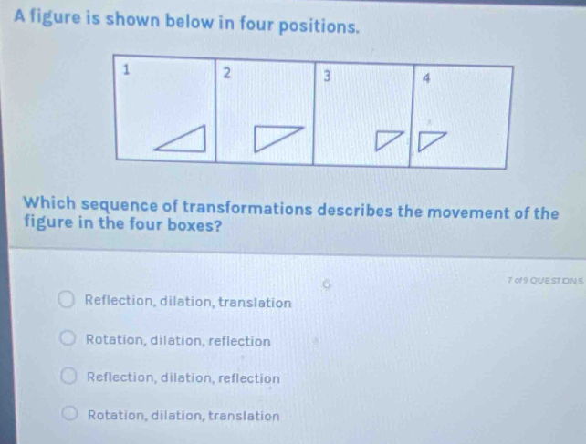 A figure is shown below in four positions.
1 2 3 4
Which sequence of transformations describes the movement of the
figure in the four boxes?
7 of 9QUESTIDN S
Reflection, dilation, translation
Rotation, dilation, reflection
Reflection, dilation, reflection
Rotation, dilation, translation