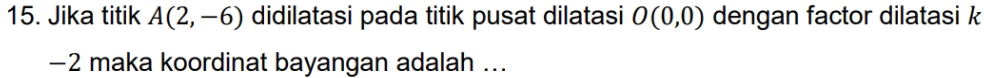 Jika titik A(2,-6) didilatasi pada titik pusat dilatasi O(0,0) dengan factor dilatasi k
-2 maka koordinat bayangan adalah ...