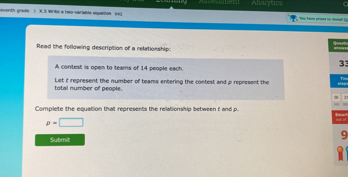 Assessment Analytics 
eventh grade X.5 Write a two-variable equation 940 You have prizes to reveal! G 
Questi 
Read the following description of a relationship: answe 
33 
A contest is open to teams of 14 people each. 
Tim 
Let t represent the number of teams entering the contest and ρ represent the 
total number of people. elap 
0 21 
HR MI 
Complete the equation that represents the relationship between t and p. Smart
p=□ out of 
Submit 
9