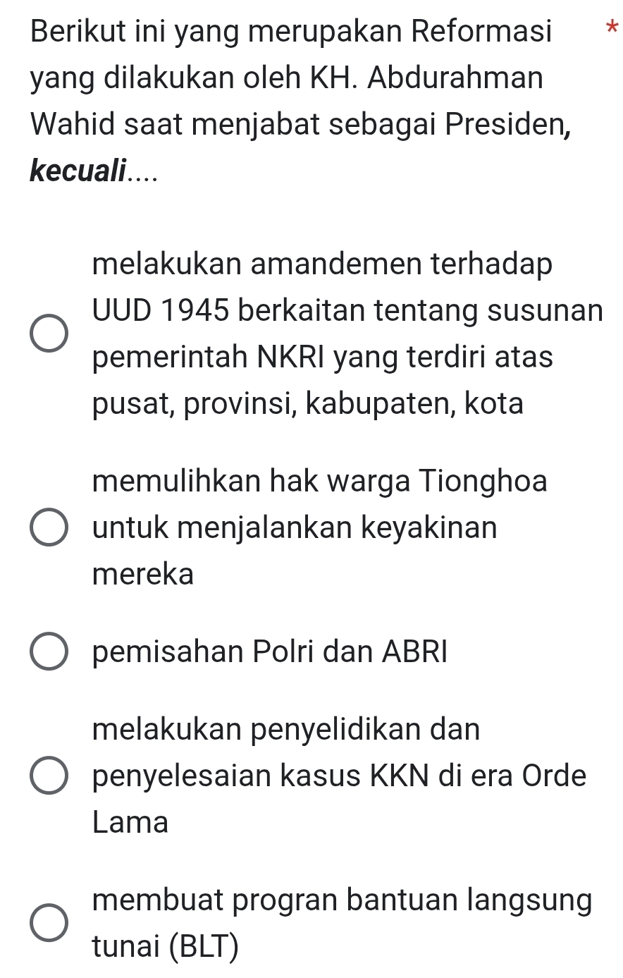 Berikut ini yang merupakan Reformasi *
yang dilakukan oleh KH. Abdurahman
Wahid saat menjabat sebagai Presiden,
kecuali....
melakukan amandemen terhadap
UUD 1945 berkaitan tentang susunan
pemerintah NKRI yang terdiri atas
pusat, provinsi, kabupaten, kota
memulihkan hak warga Tionghoa
untuk menjalankan keyakinan
mereka
pemisahan Polri dan ABRI
melakukan penyelidikan dan
penyelesaian kasus KKN di era Orde
Lama
membuat progran bantuan langsung
tunai (BLT)