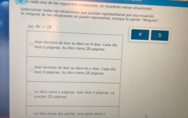 jo cada una de las siguientes ecuaciones, se muestran varías situaciones.
Seleccionar todas las situaciones que puedan representarse por esa ecuación.
Si ninguna de las situaciones se puede representar, marque la opción "Nínguna".
x 6
Un libro tiene dos partes. Una pärte tiene x