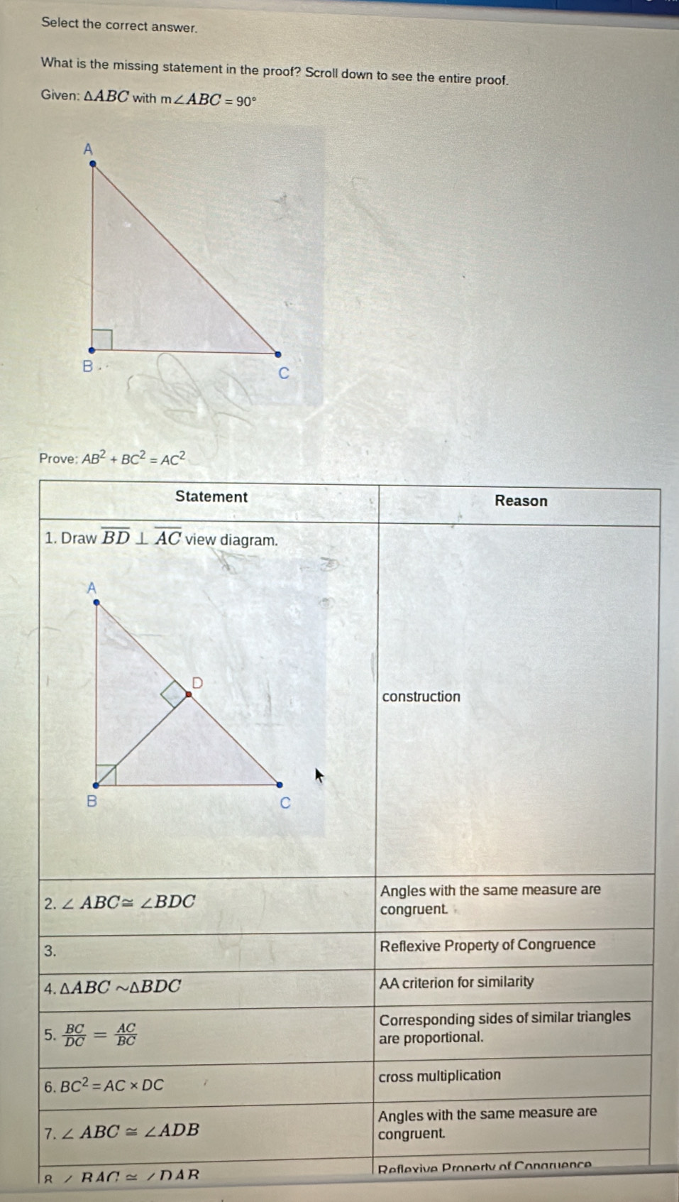 Select the correct answer.
What is the missing statement in the proof? Scroll down to see the entire proof.
Given: △ ABC with m∠ ABC=90°
Prove: AB^2+BC^2=AC^2
Statement Reason
1. Draw overline BD⊥ overline AC view diagram.
construction
Angles with the same measure are
2. ∠ ABC≌ ∠ BDC
congruent.
3. Reflexive Property of Congruence
4. △ ABCsim △ BDC AA criterion for similarity
Corresponding sides of similar triangles
5.  BC/DC = AC/BC  are proportional.
6. BC^2=AC* DC cross multiplication
Angles with the same measure are
7. ∠ ABC≌ ∠ ADB
congruent.
R ∠ RAC≌ ∠ DAR Reflexive Pronerty of Conaruence