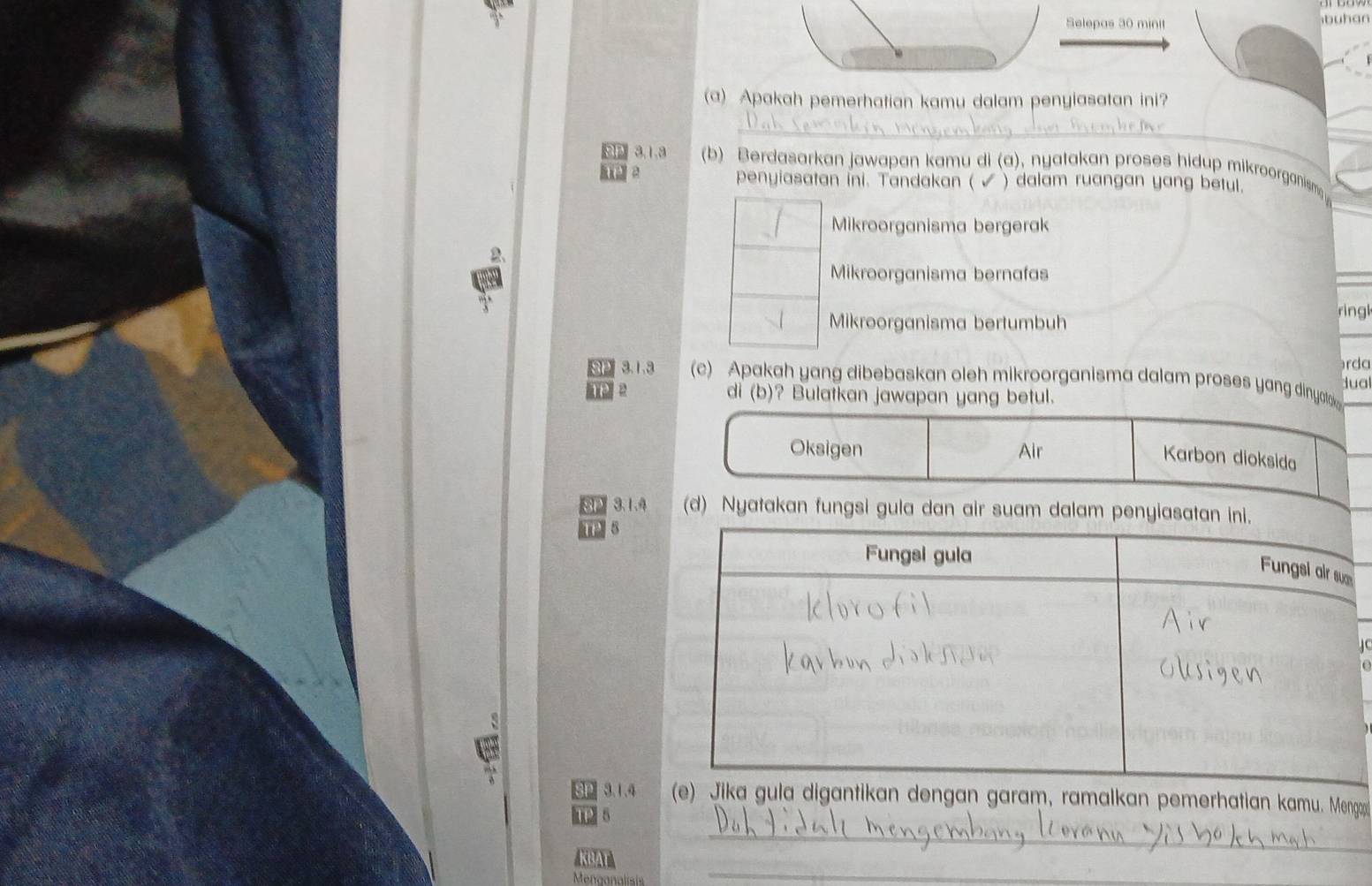 Selepas 30 minit buhan
(a) Apakah pemerhatian kamu dalam penyiasatan ini?
_
3,1.3 (b) Berdasarkan jawapan kamu di (a), nyatakan proses hidup mikroorganism
penyiasatan ini. Tandakan ( ) dalam ruangan yang betul.
Mikroorganisma bergerak
Mikroorganisma bernafas
Mikroorganisma bertumbuh
ring
rda
3.1.3 (c) Apakah yang dibebaskan oleh mikroorganisma dalam proses yang dinyoto
dual
TP di (b)? Bulatkan jawapan yang betul.
Oksigen Air
Karbon dioksida
SP 3.1.4 (d) Nyatakan fungsi gula dan air suam dalam penyiasatan ini.
TP 8
SP 3.1.4 alkan pemerhatian kamu. Mengo
_
P 5
_
BT 
Menganalisis