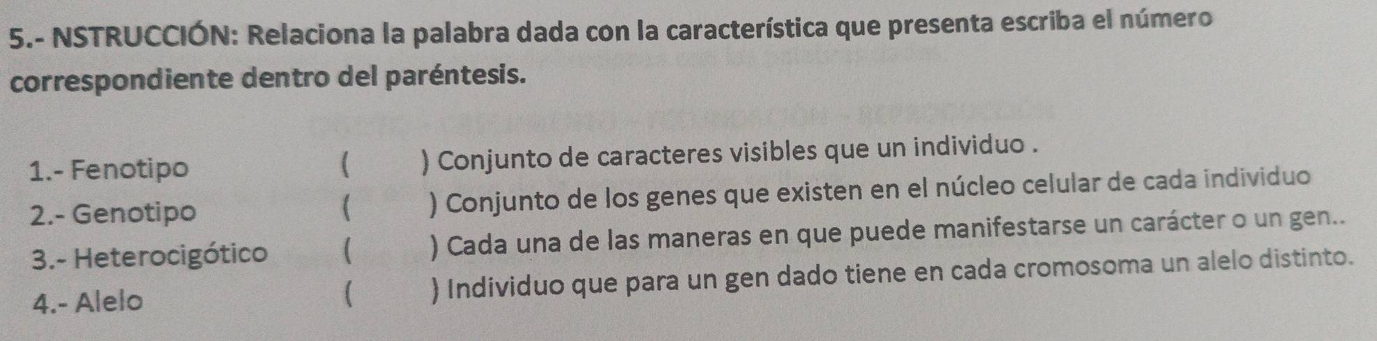 5.- NSTRUCCIÓN: Relaciona la palabra dada con la característica que presenta escriba el número 
correspondiente dentro del paréntesis. 
1.- Fenotipo ) Conjunto de caracteres visibles que un individuo . 
2.- Genotipo ) Conjunto de los genes que existen en el núcleo celular de cada individuo 
 
3.- Heterocigótico  ) Cada una de las maneras en que puede manifestarse un carácter o un gen.. 
4.- Alelo ) Individuo que para un gen dado tiene en cada cromosoma un alelo distinto.