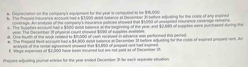 Depreciation on the company's equipment for the year is computed to be $16,000. 
b. The Prepaid Insurance account had a $7,000 debit balance at December 31 before adjusting for the costs of any expired 
coverage. An analysis of the company's insurance policies showed that $1,050 of unexpired insurance coverage remains. 
c. The Supplies account had a $500 debit balance at the beginning of the year, and $2,680 of supplies were purchased during the
year. The December 31 physical count showed $590 of supplies available. 
d. One-fourth of the work related to $11,000 of cash received in advance was performed this period. 
e. The Prepaid Rent account had a $4,900 debit balance at December 31 before adjusting for the costs of expired prepaid rent. An 
analysis of the rental agreement showed that $3,850 of prepaid rent had expired. 
f. Wage expenses of $2,000 have been incurred but are not paid as of December 31. 
Prepare adjusting journal entries for the year ended December 31 for each separate situation.