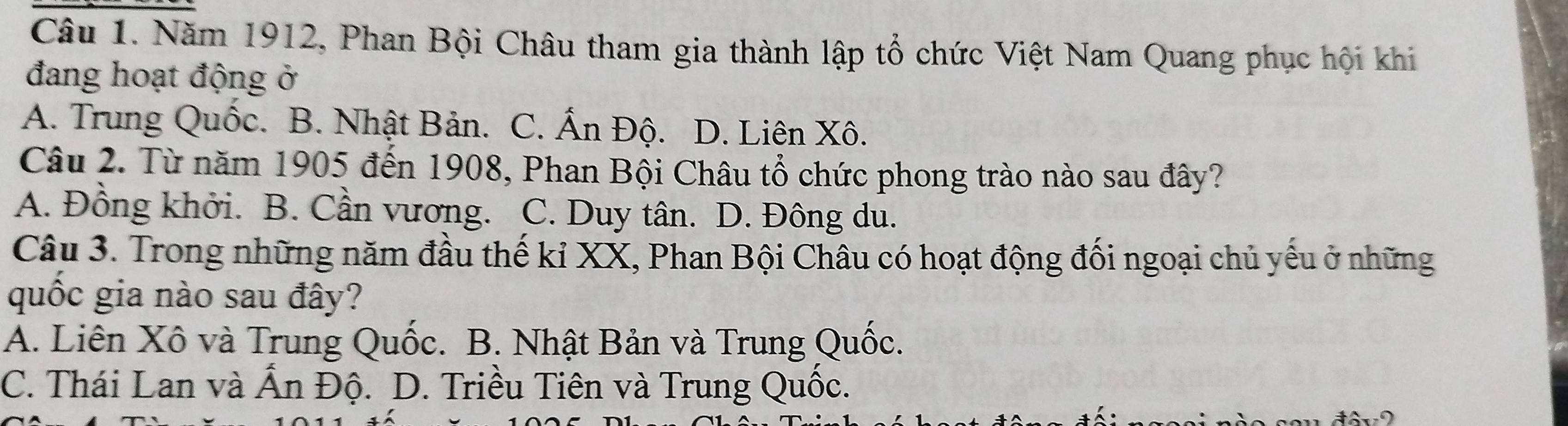 Năm 1912, Phan Bội Châu tham gia thành lập tổ chức Việt Nam Quang phục hội khi
đang hoạt động ở
A. Trung Quốc. B. Nhật Bản. C. Ấn Độ. D. Liên Xô.
Câu 2. Từ năm 1905 đến 1908, Phan Bội Châu tổ chức phong trào nào sau đây?
A. Đồng khởi. B. Cần vương. C. Duy tân. D. Đông du.
Câu 3. Trong những năm đầu thế kỉ XX, Phan Bội Châu có hoạt động đối ngoại chủ yếu ở những
quốc gia nào sau đây?
A. Liên Xô và Trung Quốc. B. Nhật Bản và Trung Quốc.
C. Thái Lan và Ẩn Độ. D. Triều Tiên và Trung Quốc.