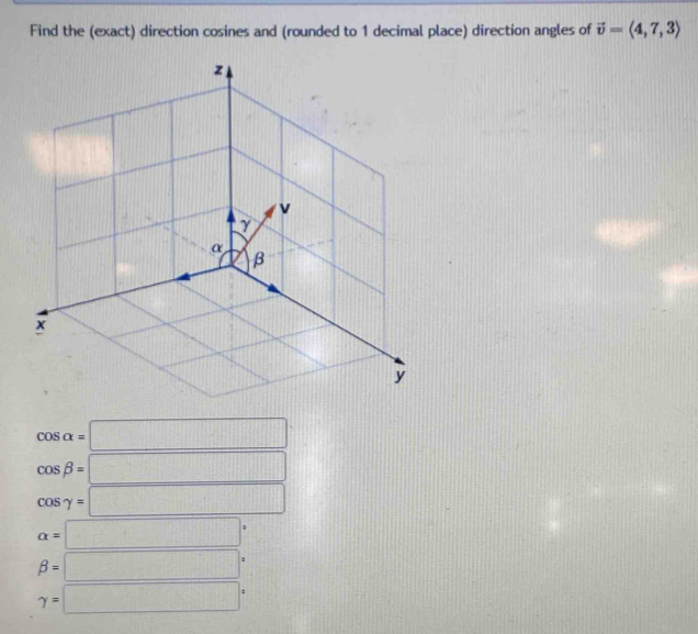 Find the (exact) direction cosines and (rounded to 1 decimal place) direction angles of vector v=langle 4,7,3rangle
cos alpha =□
cos beta =□
cos gamma =□
alpha =□°
beta =□°
gamma =□°