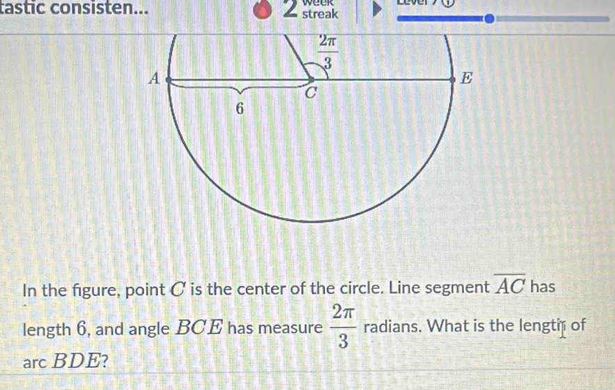 tastic consisten... 2 streak week
In the figure, point C is the center of the circle. Line segment overline AC has
length 6, and angle BCE has measure  2π /3  radians. What is the lengtæ of
arc BDE?