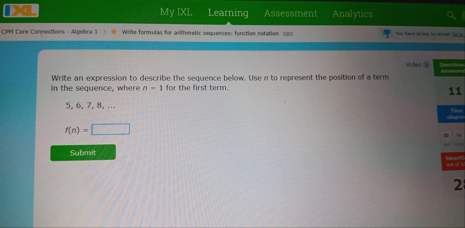 A 
My IXL Learning Assessment Analytics 
CPM Core Connections - Algebra 1 Write formulas for arithmetic sequences: function notation QBG You have prizes to reveal! Go to 
Video ⑥ Questions 
answere 
Write an expression to describe the sequence below. Use n to represent the position of a term 
in the sequence, where n=1 for the first term.
11
5, 6, 7, 8, ... 
Time 
elapse
f(n)=□
00 14 
Submit 
SmartS 
out of 1 
2