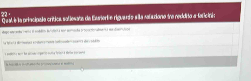 Qual è la principale critica sollevata da Easterlin riguardo alla relazione tra reddito e felicità:
dopo un certo livello di reddito, la felicitá non aumenta proporzionalmente ma diminuisce
la felicità diminuisca costantemente indipendentemente dal reddito
Il reddito non ha alcun impatto sulia felicità delle persone
la felicità à direttamente proporzionale al reddite