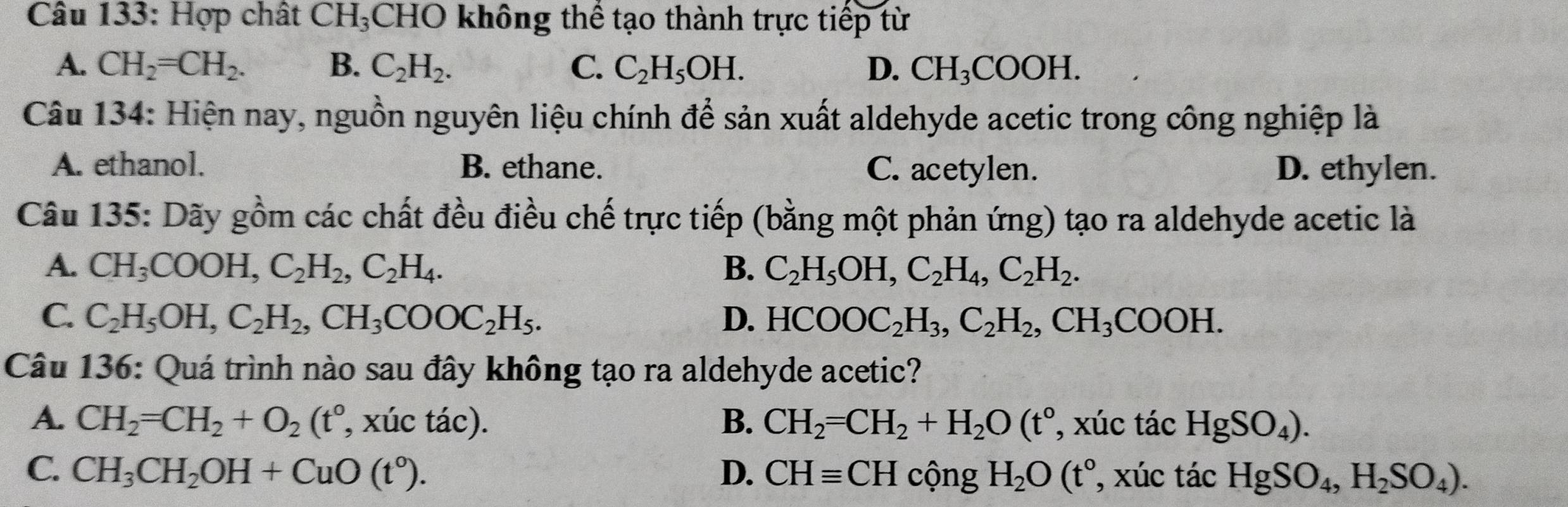 Hợp chất CH_3 CHO không thể tạo thành trực tiếp từ
A. CH_2=CH_2. B. C_2H_2. C. C_2H_5OH. D. CH_3COOH. 
Câu 134: Hiện nay, nguồn nguyên liệu chính để sản xuất aldehyde acetic trong công nghiệp là
A. ethanol. B. ethane. C. acetylen. D. ethylen.
Câu 135: Dãy óm các chất đều điều chế trực tiếp (bằng một phản ứng) tạo ra aldehyde acetic là gwidehat O
A. CH_3COOH, C_2H_2, C_2H_4. B. C_2H_5OH, C_2H_4, C_2H_2.
C. C_2H_5OH, C_2H_2, CH_3COOC_2H_5. D. HCOOC_2H_3, C_2H_2, CH_3COOH. 
Câu 136: Quá trình nào sau đây không tạo ra aldehyde acetic?
A. CH_2=CH_2+O_2(t° , xúc tác). B. CH_2=CH_2+H_2O(t° , xúc tác HgSO_4).
C. CH_3CH_2OH+CuO(t°). D. CHequiv CH cộng H_2O(t° , xúc tác HgSO_4, H_2SO_4).