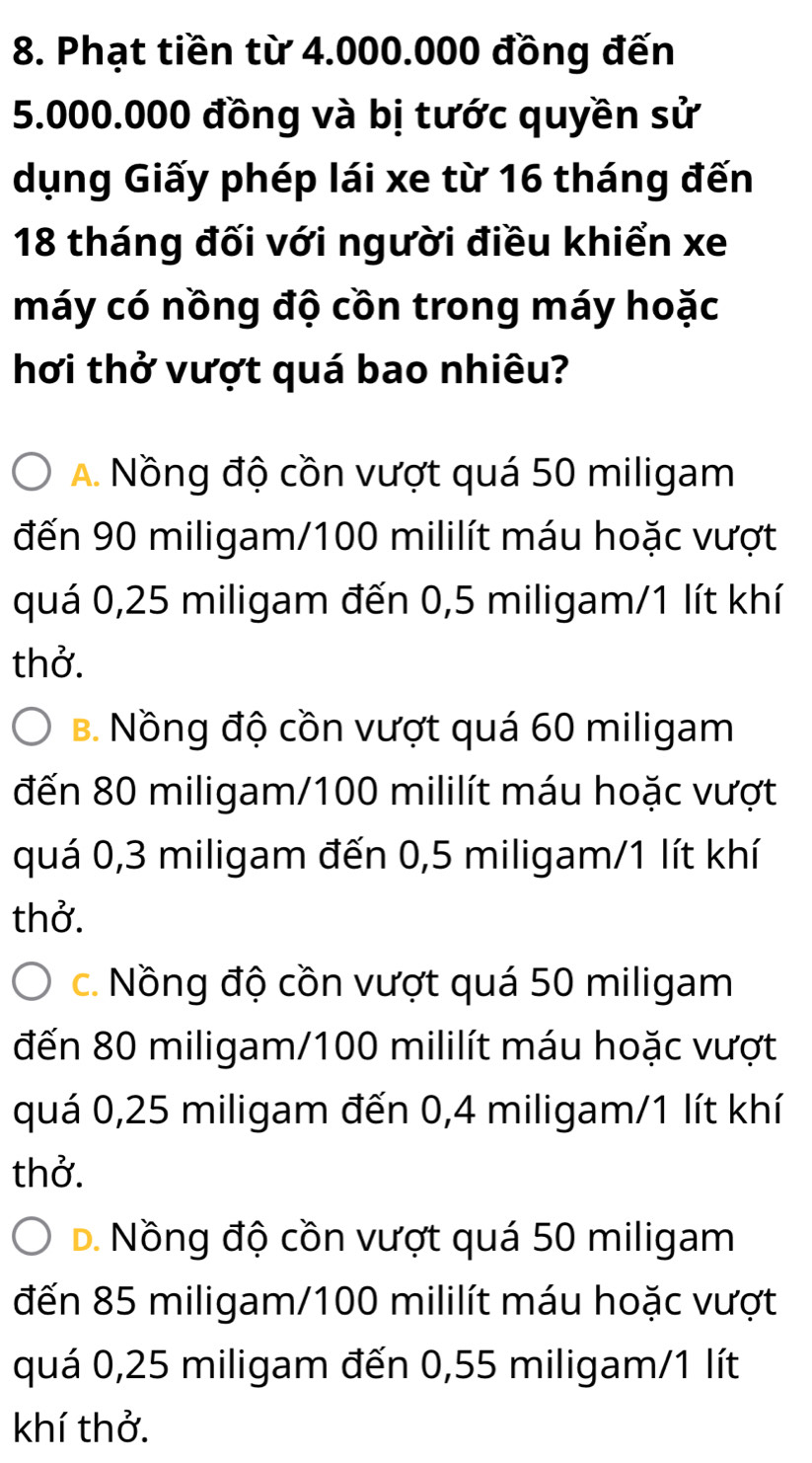 Phạt tiền từ 4.000.000 đồng đến
5.000.000 đồng và bị tước quyền sử
dụng Giấy phép lái xe từ 16 tháng đến
18 tháng đối với người điều khiển xe
máy có nồng độ cồn trong máy hoặc
hơi thở vượt quá bao nhiêu?
A Nồng độ cồn vượt quá 50 miligam
đến 90 miligam/100 mililít máu hoặc vượt
quá 0,25 miligam đến 0,5 miligam/1 lít khí
thở.
B. Nồng độ cồn vượt quá 60 miligam
đến 80 miligam/100 mililít máu hoặc vượt
quá 0,3 miligam đến 0,5 miligam / 1 lít khí
thở.
c. Nồng độ cồn vượt quá 50 miligam
đến 80 miligam/100 mililít máu hoặc vượt
quá 0,25 miligam đến 0,4 miligam/1 lít khí
thở.
D. Nồng độ cồn vượt quá 50 miligam
đến 85 miligam/100 mililít máu hoặc vượt
quá 0,25 miligam đến 0,55 miligam / 1 lít
khí thở.