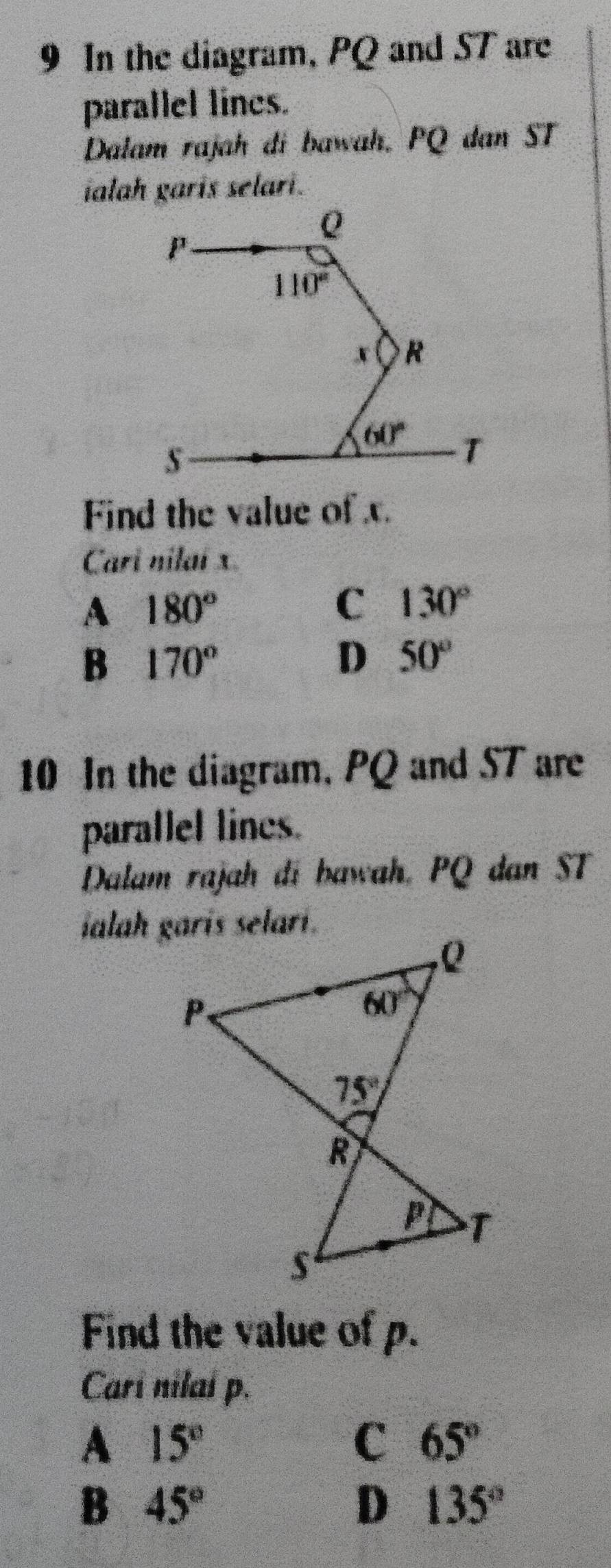 In the diagram, PQ and ST are
parallel lines.
Dalam rajah di bawah. PQ dan ST
ialah garis selari.
Find the value of x.
Cari nilai x.
A 180°
C 130°
B 170°
D 50°
10 In the diagram, PQ and ST are
parallel lines.
Dalam rajah đi bawah, PQ dan ST
Find the value of p.
Cari nilai p.
A 15°
C 65°
B 45°
D 135°