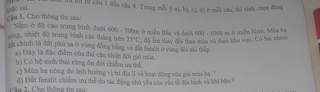 HA ua lới từ câu 1 đến câu 4. Trong mỗi ý a), b), c), d) ở mỗi câu, thí sinh chọn đúng
hoặc sai.
Câu 1. Cho thông tin sau:
OT Năm ở độ cao trung bình dưới 600 - 700m ở miền Bắc và dưới 900 - 1000 m ở miền Nam. Mùa hạ
nóng, nhiệt độ trung bình các tháng trên 25°C; độ ẩm thay đồi theo mùa và theo khu vực. Có hai nhóm
Mất chính là đất phù sa ở vùng đồng bằng và đất feralit ở vùng đồi núi thấp.
a) Đây là đặc điểm của đai cận nhiệt đới gió mùa.
b) Có hệ sinh thái rừng ôn đới chiếm ưu thế.
c) Mùa hạ nóng do ảnh hưởng vị trí địa lí và hoạt động của gió mùa hạ.
d) Đất feralit chiếm ưu thế do tác động chủ yếu của yếu tố địa hình và khí hậu. 9
Câu 2. Cho thông tin sau: