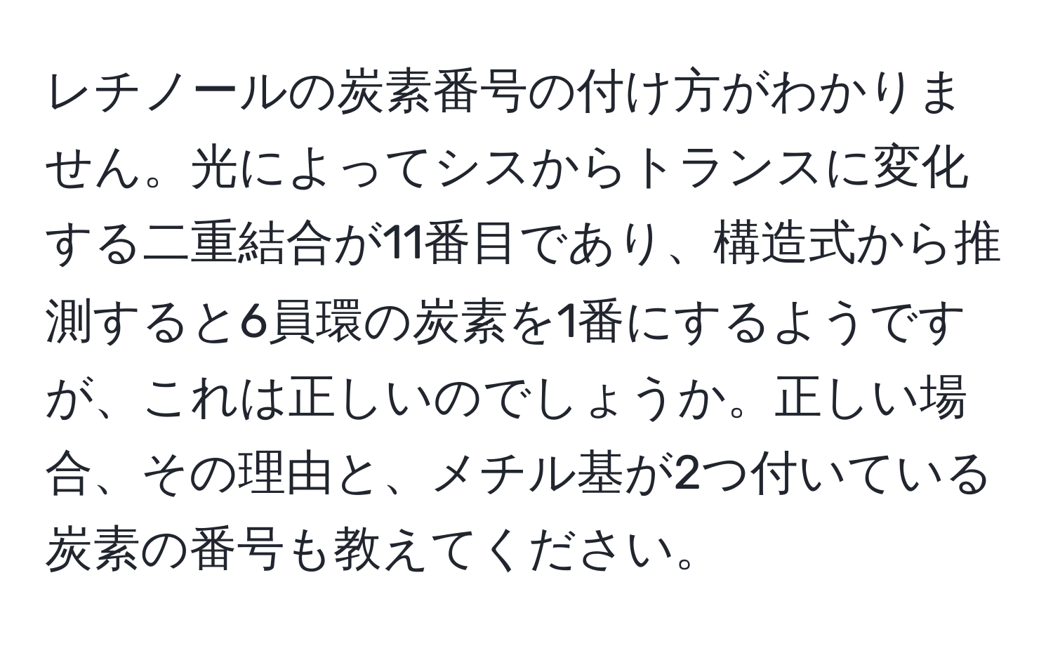 レチノールの炭素番号の付け方がわかりません。光によってシスからトランスに変化する二重結合が11番目であり、構造式から推測すると6員環の炭素を1番にするようですが、これは正しいのでしょうか。正しい場合、その理由と、メチル基が2つ付いている炭素の番号も教えてください。