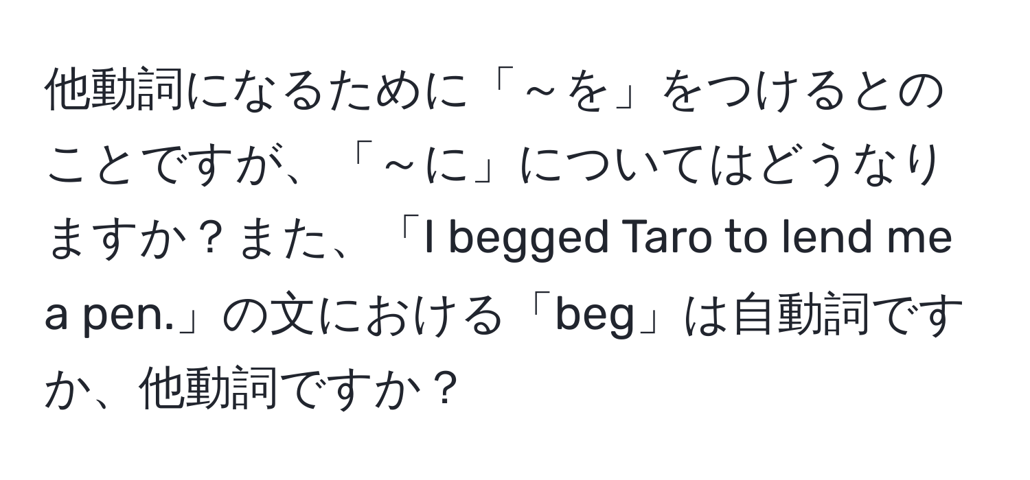 他動詞になるために「～を」をつけるとのことですが、「～に」についてはどうなりますか？また、「I begged Taro to lend me a pen.」の文における「beg」は自動詞ですか、他動詞ですか？