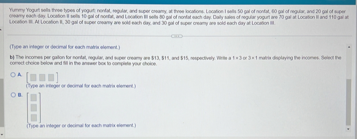 Yummy Yogurt sells three types of yogurt: nonfat, regular, and super creamy, at three locations. Location I sells 50 gal of nonfat, 60 gal of regular, and 20 gal of super 
creamy each day. Location II sells 10 gal of nonfat, and Location III sells 80 gal of nonfat each day. Daily sales of regular yogurt are 70 gal at Location II and 110 gal at 
Location III. At Location II, 30 gal of super creamy are sold each day, and 30 gal of super creamy are sold each day at Location III. 
(Type an integer or decimal for each matrix element.) 
b) The incomes per gallon for nonfat, regular, and super creamy are $13, $11, and $15, respectively. Write a 1* 3 or 3* 1 matrix displaying the incomes. Select the 
correct choice below and fill in the answer box to complete your choice. 
A. [□ □ □ ]
(Type an integer or decimal for each matrix element.) 
B. beginbmatrix □  □  □ endbmatrix
(Type an integer or decimal for each matrix element.)