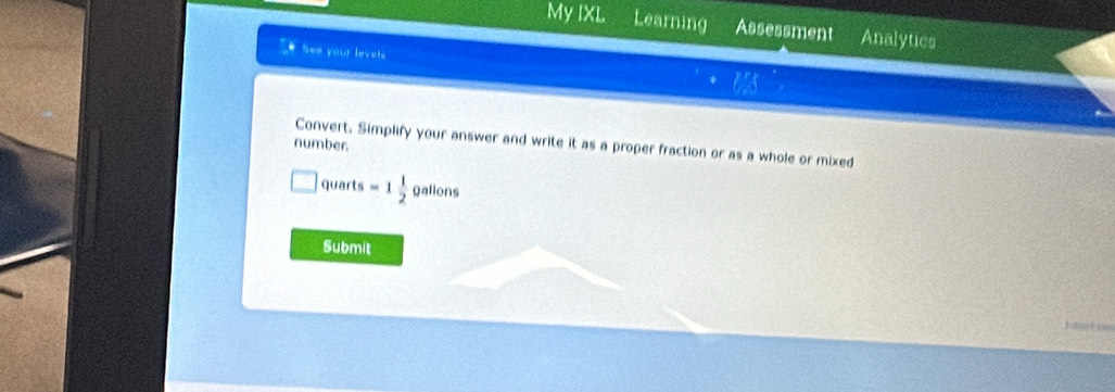 My IXL Learning Assessment Analytics 
See your levale 
Convert. Simplify your answer and write it as a proper fraction or as a whole or mixed 
number. 
quarts =1 1/2  galions
Submit