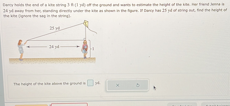 Darcy holds the end of a kite string 3 ft (1 yd) off the ground and wants to estimate the height of the kite. Her friend Jenna is
24 yd away from her, standing directly under the kite as shown in the figure. If Darcy has 25 yd of string out, find the height of 
the kite (ignore the sag in the string). 
The height of the kite above the ground is _circ  yd. × 5