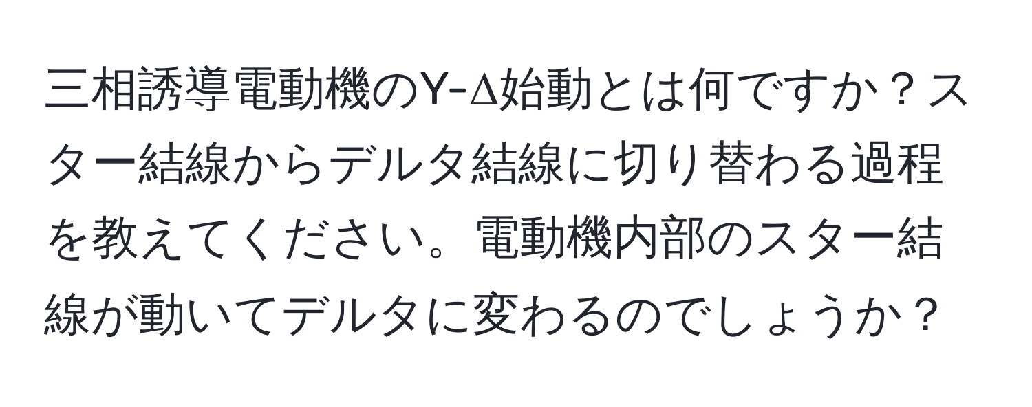 三相誘導電動機のY-Δ始動とは何ですか？スター結線からデルタ結線に切り替わる過程を教えてください。電動機内部のスター結線が動いてデルタに変わるのでしょうか？