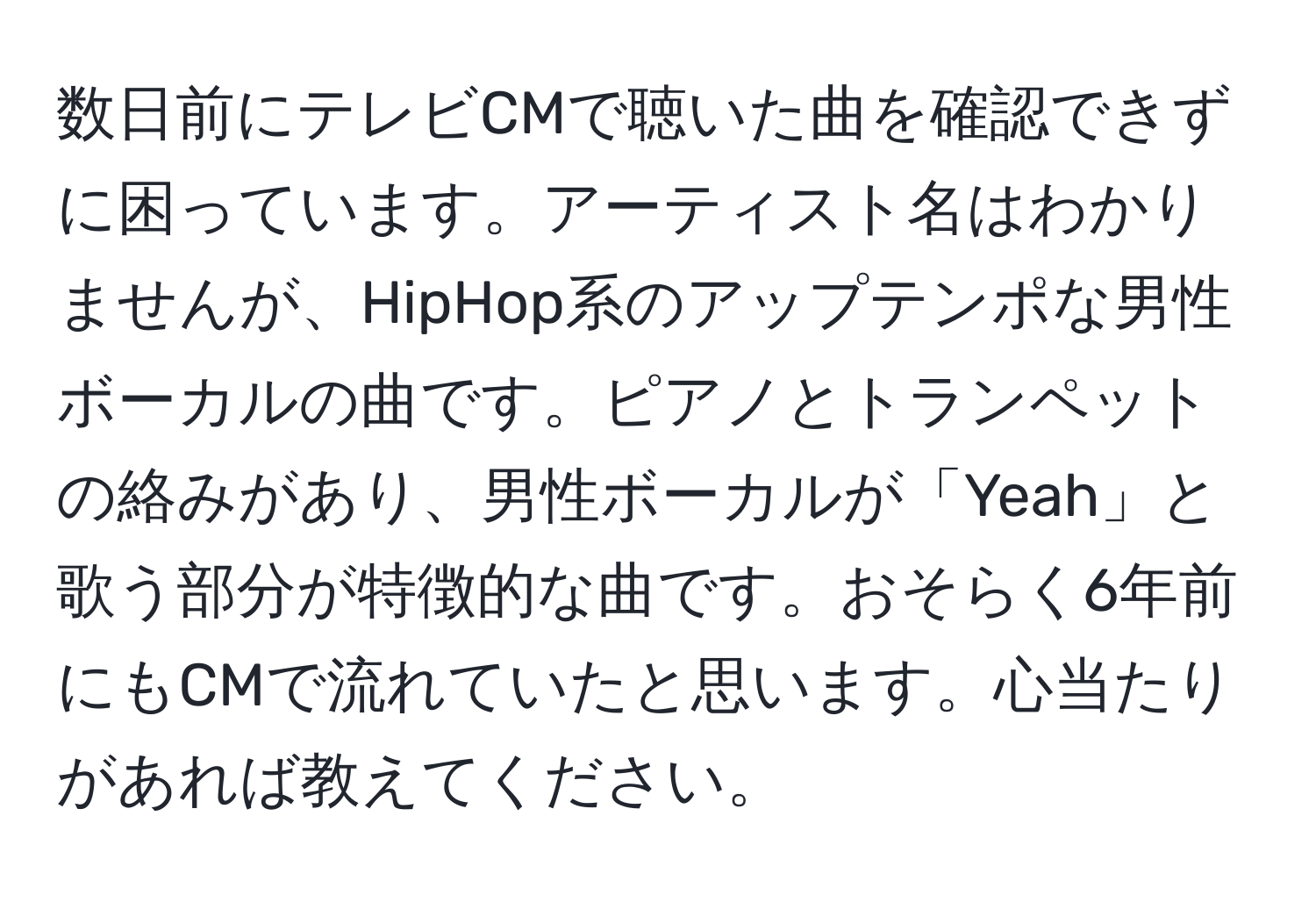 数日前にテレビCMで聴いた曲を確認できずに困っています。アーティスト名はわかりませんが、HipHop系のアップテンポな男性ボーカルの曲です。ピアノとトランペットの絡みがあり、男性ボーカルが「Yeah」と歌う部分が特徴的な曲です。おそらく6年前にもCMで流れていたと思います。心当たりがあれば教えてください。