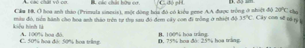 A các chất vô cơ. B. các chất hữu cơ. C. độ pH D. độ am.
Câu 10. Ở hoa anh thảo (Primula sinesis), một dòng hoa đỏ có kiểu gene AA được trồng ở nhiệt độ 20°C cho
màu đỏ, tiển hành cho hoa anh thảo trên tự thụ sau đó đem cây con đi trồng ở nhiệt độ 35°C. Cây con sẽ cổ tỷ k
kiểu hình là
A. 100% hoa đỏ. B. 100% hoa trăng.
C. 50% hoa đỏ: 50% hoa trắng. D. 75% hoa đô: 25% hoa trăng.